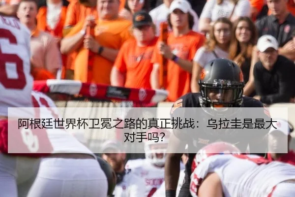 阿根廷世界杯卫冕之路的真正挑战：乌拉圭是最大对手吗？